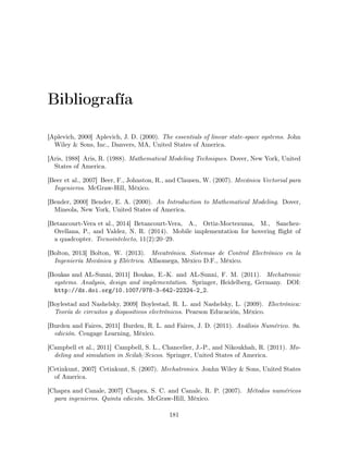 Bibliografía
[Aplevich, 2000] Aplevich, J. D. (2000). The essentials of linear state-space systems. John
Wiley & Sons, Inc., Danvers, MA, United States of America.
[Aris, 1988] Aris, R. (1988). Mathematical Modeling Techniques. Dover, New York, United
States of America.
[Beer et al., 2007] Beer, F., Johnston, R., and Clausen, W. (2007). Mecánica Vectorial para
Ingenieros. McGraw-Hill, México.
[Bender, 2000] Bender, E. A. (2000). An Introduction to Mathematical Modeling. Dover,
Mineola, New York, United States of America.
[Betancourt-Vera et al., 2014] Betancourt-Vera, A., Ortiz-Moctezuma, M., Sanchez-
Orellana, P., and Valdez, N. R. (2014). Mobile implementation for hovering ﬂight of
a quadcopter. Tecnointelecto, 11(2):20–29.
[Bolton, 2013] Bolton, W. (2013). Mecatrónica. Sistemas de Control Electrónico en la
Ingeniería Mecánica y Eléctrica. Alfaomega, México D.F., México.
[Boukas and AL-Sunni, 2011] Boukas, E.-K. and AL-Sunni, F. M. (2011). Mechatronic
systems. Analysis, design and implementation. Springer, Heidelberg, Germany. DOI:
http://dx.doi.org/10.1007/978-3-642-22324-2_2.
[Boylestad and Nashelsky, 2009] Boylestad, R. L. and Nashelsky, L. (2009). Electrónica:
Teoría de circuitos y dispositivos electrónicos. Pearson Educación, México.
[Burden and Faires, 2011] Burden, R. L. and Faires, J. D. (2011). Análisis Numérico. 9a.
edición. Cengage Learning, México.
[Campbell et al., 2011] Campbell, S. L., Chancelier, J.-P., and Nikoukhah, R. (2011). Mo-
deling and simulation in Scilab/Scicos. Springer, United States of America.
[Cetinkunt, 2007] Cetinkunt, S. (2007). Mechatronics. Jonhn Wiley & Sons, United States
of America.
[Chapra and Canale, 2007] Chapra, S. C. and Canale, R. P. (2007). Métodos numéricos
para ingenieros. Quinta edición. McGraw-Hill, México.
181
 