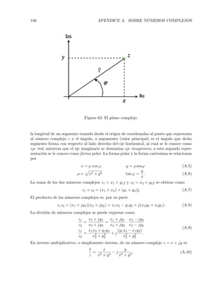 186 APÉNDICE A. SOBRE NÚMEROS COMPLEJOS
Figura 63: El plano complejo.
la longitud de un segmento trazado desde el origen de coordenadas al punto que representa
al número complejo z y el ángulo, o argumento (valor principal) es el ángulo que dicho
segmento forma con respecto al lado derecho del eje horizontal, al cual se le conoce como
eje real, mientras que el eje imaginario se denomina eje imaginario; a esta segunda repre-
sentación se le conoce como forma polar. La forma polar y la forma cartesiana se relacionan
por
x = ⇢ cos ', y = ⇢ sen' (A.5)
⇢ =
p
x2 + y2 tan ' =
y
x
. (A.6)
La suma de los dos números complejos z1 = x1 + y1j y z2 = x2 + y2j se obtiene como
z1 + z2 = (x1 + x2) + (y1 + y2)j. (A.7)
El producto de los números complejos es, por su parte
z1z2 = (x1 + jy1)(x2 + jy2) = x1x2 y1y2 + j(x1y2 + x2y1). (A.8)
La división de números complejos se puede expresar como
z1
z2
=
x1 + jy1
x2 + jy2
=
x1 + jy1
x2 + jy2
·
x2 jy2
x2 jy2
z1
z2
=
x1x2 + y1y2
x2
2 + y2
2
+ j
(y1x2 x1y2)
x2
2 + y2
2
.
(A.9)
En inverso multiplicativo, o simplemente inverso, de un número complejo z = x + jy es
1
z
=
x
x2 + y2
j
y
x2 + y2
. (A.10)
 