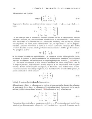 190 APÉNDICE B. OPERACIONES BÁSICAS CON MATRICES
más variables, por ejemplo
(t) =
0
@
e 2t
t
1 e 3t
cos t et
cos t
1
A . (B.3)
En general se denota a una matriz arbitraria como A = [aij], i = 1, 2, . . . , m, j = 1, 2, . . . , n
como
A =
0
B
B
B
@
a11 a21 · · · a1n
a21 a22 · · · a2n
...
...
...
...
am1 am2 · · · amn
1
C
C
C
A
(B.4)
Las matrices que constan de una sola columna o de una sola ﬁla se conocen como vectores
columna o vectores ﬁla y se acostumbra indicarlos con letras minúsculas. Cuando queda
claro el contexto, se acostumbra denotar a los vectores columna y a los vectores ﬁla, cuando
sus components son reales, como pertenecientes a Rn
, en lugar de Rn⇥1
o R1⇥n
, respecti-
vamente. La misma observación es cierta en el caso de los vectores complejos. Una matriz
cuadrada de orden n es una matriz que tiene el mismo número n de ﬁlas que de columnas.
Por ejemplo la matriz
Q =
✓
1 2
0 1
◆
, (B.5)
es una matriz cuadrada de segundo orden. Los elementos de una matriz para los cuales
el número de columna es igual al número de ﬁla, se denominan elementos de la diagonal
principal. Por ejemplo, los elementos de la diagonal principal de la matriz Q (B.5) son 1 y
1. Una matriz cuadrada en la cual, todos los elementos son ceros, exceptuando a los de
la diagonal principal, se le denomina matriz diagonal. Si los componentes de la diagonal
principal de una matriz diagonal son iguales, se denomina a esta matriz matriz escalar.
Una clase de matriz escalar muy empleada, es la llamada matriz identidad. Por ejemplo, la
matriz identidad de tercer orden es
I =
0
@
1 0 0
0 1 0
0 0 1
1
A (B.6)
Matriz transpuesta, conjugada transpuesta
A la matriz de n ﬁlas y m columnas que se obtiene al intercambiar las ﬁlas por las columnas
de una matriz de m ﬁlas y n columnas se le denomina matriz transpuesta de la matriz
original. Así la transpuesta de la matriz (B.4) es la matriz [aji], indicada como
AT
=
0
B
B
B
@
a11 a21 · · · am1
a12 a22 · · · am2
...
...
...
...
a1n a2n · · · amn
1
C
C
C
A
(B.7)
Una matriz A que es igual a su transpuesta, es decir A = AT
se denomina matriz simétrica,
mientras que si es una matriz tal que A = AT
, es decir aij = aji, se le denomina matriz
 