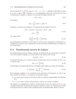 C.2. TRANSFORMADA INVERSA DE LAPLACE 197
En la ecuación (C.7), f(k)
(0), para k = 1, 2, . . . , n 2, n 1, signiﬁca la derivada de orden
k, de f(t), es decir dk
f(t)
dtk evaluado en t = 0. Supongamos ahora que la función f(t) tiene
transformada de Laplace y además es la derivada de alguna función '(t):
'0
(t) = f(t), (C.8)
esto implica
'(t) =
Z t
0
f(t) dt, y '(0) = 0. (C.9)
Teniendo en mente estas relaciones, la transformada de Laplace de f(t) es
˜f(s) = L {f(t)} = L {'0
(t)} = s ˜'(s) '(0)
˜'(s) =
˜f(s)
s
,
(C.10)
esto quiere decir
L
⇢Z t
0
f(t) dt =
1
s
L {f(t)} . (C.11)
La transformada de Laplace de una matriz (o vector) cuyas componentes son funciones, es
simplemente la matriz cuyas componentes son las respectivas trasnformadas de Laplace de
las componentes.
C.2 Transformada inversa de Laplace
La transformada inversa de Laplace responde al problema de que conociendo a la función
˜f(s) de la variable compleja s, se busca obtener una función f(t) tal que
L {f(t)} = ˜f(s). (C.12)
La función buscada, f(t), se conoce como la transformada inversa de Laplace de ˜f(s), y se
le denota como
f(t) = L 1
n
˜f(s)
o
. (C.13)
En principio, la transformada inversa de Laplace puede hallar por medio de la fórmula
L 1
n
˜f(s)
o
=
1
2⇡j
Z +j
j
est ˜f(s) ds. (C.14)
En la integral compleja (C.14), los límites de la trayectoria de integración, la cual es una
línea vertical en el plano s, se escogen de la siguiente manera
• es mayor que la mayor de las partes reales de todas las singularidades de la función
˜f(s),
• ! 1, es decir, la línea vertical inicia y termina en el punto al inﬁnito.
No obstante la complejidad de hallar la transformada inversa por medio de (C.14), una
cantidad importante de aplicaciones prácticas requieren conocer la transformada inversa
de funciones para las cuales se han recopilado pares de transformadas directa e inversa.
 