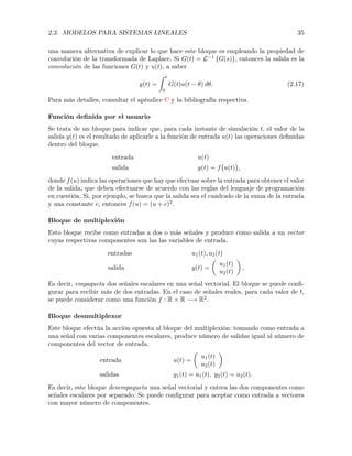 2.3. MODELOS PARA SISTEMAS LINEALES 35
una manera alternativa de explicar lo que hace este bloque es empleando la propiedad de
convolución de la transformada de Laplace. Si G(t) = L 1
{G(s)}, entonces la salida es la
convolución de las funciones G(t) y u(t), a saber
y(t) =
Z t
0
G(t)u(t ✓) d✓. (2.17)
Para más detalles, consultar el apéndice C y la bibliografía respectiva.
Función deﬁnida por el usuario
Se trata de un bloque para indicar que, para cada instante de simulación t, el valor de la
salida y(t) es el resultado de aplicarle a la función de entrada u(t) las operaciones deﬁnidas
dentro del bloque.
entrada u(t)
salida y(t) = f u(t) ,
donde f(u) indica las operaciones que hay que efectuar sobre la entrada para obtener el valor
de la salida, que deben efectuarse de acuerdo con las reglas del lenguaje de programación
en cuestión. Si, por ejemplo, se busca que la salida sea el cuadrado de la suma de la entrada
y una constante c, entonces f(u) = (u + c)2
.
Bloque de multiplexión
Esto bloque recibe como entradas a dos o más señales y produce como salida a un vector
cuyas respectivas componentes son las las variables de entrada.
entradas u1(t), u2(t)
salida y(t) =
✓
u1(t)
u2(t)
◆
,
Es decir, empaqueta dos señales escalares en una señal vectorial. El bloque se puede conﬁ-
gurar para recibir más de dos entradas. En el caso de señales reales, para cada valor de t,
se puede considerar como una función f : R ⇥ R ! R2
.
Bloque desmultiplexor
Este bloque efectúa la acción opuesta al bloque del multiplexión: tomando como entrada a
una señal con varias componentes escalares, produce número de salidas igual al número de
componentes del vector de entrada.
entrada u(t) =
✓
u1(t)
u2(t)
◆
salidas y1(t) = u1(t), y2(t) = u2(t).
Es decir, este bloque desempaqueta una señal vectorial y entrea las dos componentes como
señales escalares por separado. Se puede conﬁgurar para aceptar como entrada a vectores
con mayor número de componentes.
 