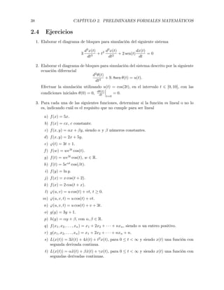 38 CAPÍTULO 2. PRELIMINARES FORMALES MATEMÁTICOS
2.4 Ejercicios
1. Elaborar el diagrama de bloques para simulación del siguiente sistema
3
d3
x(t)
dt3
+ t2 d2
x(t)
dt2
+ 2 sen(t)
dx(t)
dt
= 0
2. Elaborar el diagrama de bloques para simulación del sistema descrito por la siguiente
ecuación diferencial
d2
✓(t)
dt2
+ 9. 8sen ✓(t) = u(t).
Efectuar la simulación utilizando u(t) = cos(2t), en el intervalo t 2 [0, 10], con las
condiciones iniciales ✓(0) = 0, d✓(t)
dt
t=0
= 0.
3. Para cada una de las siguientes funciones, determinar si la función es lineal o no lo
es, indicando cuál es el requisito que no cumple para ser lineal
a) f(x) = 5x.
b) f(x) = cx, c constante.
c) f(x, y) = ↵x + y, siendo ↵ y números constantes.
d) f(x, y) = 2x + 5y.
e) '(t) = 3t + 1.
f) f(w) = we3t
cos(t).
g) f(t) = we3t
cos(t), w 2 R.
h) f(t) = 5e↵t
cos( t).
i) f(y) = ln y.
j) f(x) = x cos(t + 2).
k) f(x) = 2 cos(t + x).
l) '(u, v) = u cos(t) + vt, t 0.
m) '(u, v, t) = u cos(t) + vt.
n) '(u, v, t) = u cos(t) + v + 3t.
o) g(y) = 3y + 1.
p) h(y) = ↵y + , con ↵, 2 R.
q) f(x1, x2, . . . , xn) = x1 + 2x2 + · · · + nxn, siendo n un entero positivo.
r) g(x1, x2, . . . , xn) = x1 + 2x2 + · · · + nxn + n.
s) L(x(t)) = 3¨x(t) + 4 ˙x(t) + t2
x(t), para 0  t < 1 y siendo x(t) una función con
segunda derivada continua.
t) L(x(t)) = ↵¨x(t) + ˙x(t) + x(t), para 0  t < 1 y siendo x(t) una función con
segundas derivadas continuas.
 