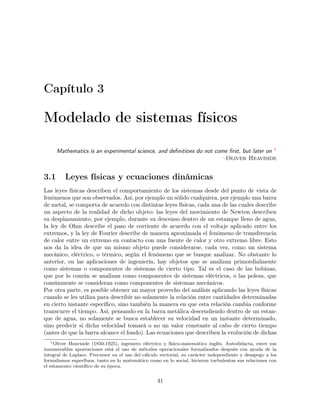 Capítulo 3
Modelado de sistemas físicos
Mathematics is an experimental science, and deﬁnitions do not come ﬁrst, but later on 1
–Oliver Heaviside
3.1 Leyes físicas y ecuaciones dinámicas
Las leyes físicas describen el comportamiento de los sistemas desde del punto de vista de
fenómenos que son observados. Así, por ejemplo un sólido cualquiera, por ejemplo una barra
de metal, se comporta de acuerdo con distintas leyes físicas, cada una de las cuales describe
un aspecto de la realidad de dicho objeto: las leyes del movimiento de Newton describen
su desplazamiento, por ejemplo, durante su descenso dentro de un estanque lleno de agua,
la ley de Ohm describe el paso de corriente de acuerdo con el voltaje aplicado entre los
extremos, y la ley de Fourier describe de manera aproximada el fenómeno de transferencia
de calor entre un extremo en contacto con una fuente de calor y otro extremo libre. Esto
nos da la idea de que un mismo objeto puede considerarse, cada vez, como un sistema
mecánico, eléctrico, o térmico, según el fenómeno que se busque analizar. No obstante lo
anterior, en las aplicaciones de ingeniería, hay objetos que se analizan primordialmente
como sistemas o componentes de sistemas de cierto tipo. Tal es el caso de las bobinas,
que por lo común se analizan como componentes de sistemas eléctricos, o las poleas, que
comúnmente se consideran como componentes de sistemas mecánicos.
Por otra parte, es posible obtener un mayor provecho del análisis aplicando las leyes físicas
cuando se les utiliza para describir no solamente la relación entre cantidades determinadas
en cierto instante especíﬁco, sino también la manera en que esta relación cambia conforme
transcurre el tiempo. Así, pensando en la barra metálica descendiendo dentro de un estan-
que de agua, no solamente se busca establecer su velocidad en un instante determinado,
sino predecir si dicha velocidad tomará o no un valor constante al cabo de cierto tiempo
(antes de que la barra alcance el fondo). Las ecuaciones que describen la evolución de dichas
1Oliver Heaviside (1850-1925), ingeniero eléctrico y físico-matemático inglés. Autodidacta, entre sus
innumerables aportaciones está el uso de métodos operacionales formalizados después con ayuda de la
integral de Laplace. Precursor en el uso del cálculo vectorial, su carácter independiente y desapego a los
formalismos superﬂuos, tanto en lo matemático como en lo social, hicieron turbulentas sus relaciones con
el estamento cientíﬁco de su época.
41
 
