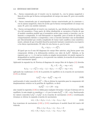 3.2. SISTEMAS MECÁNICOS 53
Fk1 : fuerza comunicada por el resorte con la constante k1, con la misma magnitud y
línea de acción que la fuerza correspondiente al cuerpo con masa M, pero con sentido
contrario.
Fc : fuerza comunicada por el amortiguador viscoso caracterizado por la constante c,
con la misma magnitud y línea de acción que la fuerza correspondiente al cuerpo con
masa M, pero con sentido contrario.
Fk2
: fuerza correspondiente al resorte con constante k2, que idealiza la deformación elás-
tica del neumático. Como parte de dicha idealización se encuentra el hecho de que
el modelo considera posible que el neumático actúe como resorte a tracción y no so-
lamente a compresión, lo cual físicamente es imposible, pero el hecho de incluir un
comportamiento distinto a compresión y otro a tracción introduce una no-linealidad
por discontinuidad que resulta complicado de tratar tanto analítica como numérica-
mente, además de que el modelo lineal ha mostrado bastante consistencia con respecto
a los datos experimentales. El valor de esta fuerza es, por lo tanto
Fk2
= k2(z1 r +
(2)
st ). (3.27)
Al igual que en el caso del diagrama de cuerpo libre anterior, esta fuerza posee una
componente debida a la deformación estática con valor de k2
(2)
st . Además, se ha
supuesto que z2 > r, lo cual no resulta en ningún inconveniente (se puede suponer la
desigualdad en sentido opuesto y, si se procede con cuidado, la ecuación de movimento
será exactamente igual).
Aplicando la segundo ley de Newton al diagrama de cuerpo libre de la ﬁgura (14) derecha
Fk1
+ Fc Fk2
mg = m¨z1
k1(z2 z1 +
(1)
st ) + c( ˙z2 ˙z1) k2(z1 r +
(2)
st ) mg = m¨z1
(3.28)
aplicando las condiciones (3.24) de la posición de equilibrio en la ecuación de movimiento
(3.28) se obtiene
k1
(1)
st + k2r k2
(2)
st mg = 0 (3.29)
sustituyendo el valor conocido k1
(1)
st = Mg se obtiene la expresión para la componente del
desplazamiento estático en la posición de equilibrio, es decir
k2(
(2)
st r) = (M m)g (3.30)
aún cuando la expresión (3.30) es válida para cualquier elevación r tal que el sistema esté en
equilibrio, lo más simple es considerar r = 0, por lo tanto k2
(2)
st = (M m)g. Sustituyendo
los valores conocidos k1
(1)
st y k2
(2)
st en la ecuación de movimiento (3.28) y reordenando
términos se obtiene la segunda ecuación de movimiento
m¨z1 + (k1 + k2)z1 + c1 ˙z1 c ˙z2 k1z2 = k2r. (3.31)
Las ecuaciones de movimiento (3.26) y (3.31) constituyen el modelo lineal del cuarto del
vehículo.
M ¨z2 + c ˙z2 + k1z2 c ˙z1 k1z1 = 0
m¨z1 + (k1 + k2)z1 + c1 ˙z1 c ˙z2 k1z2 = k2r.
(3.32)
 