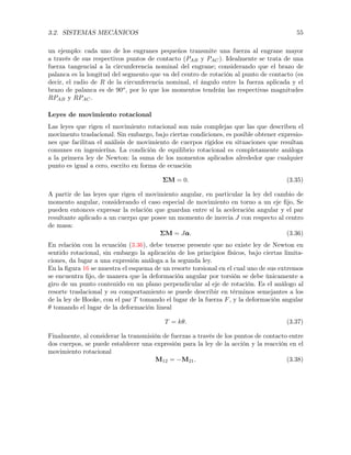 3.2. SISTEMAS MECÁNICOS 55
un ejemplo: cada uno de los engranes pequeños transmite una fuerza al engrane mayor
a través de sus respectivos puntos de contacto (PAB y PAC). Idealmente se trata de una
fuerza tangencial a la circunferencia nominal del engrane; considerando que el brazo de
palanca es la longitud del segmento que va del centro de rotación al punto de contacto (es
decir, el radio de R de la circunferencia nominal, el ángulo entre la fuerza aplicada y el
brazo de palanca es de 90o
, por lo que los momentos tendrán las respectivas magnitudes
RPAB y RPAC.
Leyes de movimiento rotacional
Las leyes que rigen el movimiento rotacional son más complejas que las que describen el
movimento traslacional. Sin embargo, bajo ciertas condiciones, es posible obtener expresio-
nes que facilitan el análisis de movimiento de cuerpos rígidos en situaciones que resultan
comunes en ingenierína. La condición de equilibrio rotacional es completamente análoga
a la primera ley de Newton: la suma de los momentos aplicados alrededor que cualquier
punto es igual a cero, escrito en forma de ecuación
⌃M = 0. (3.35)
A partir de las leyes que rigen el movimiento angular, en particular la ley del cambio de
momento angular, considerando el caso especial de movimiento en torno a un eje ﬁjo, Se
pueden entonces expresar la relación que guardan entre sí la aceleración angular y el par
resultante aplicado a un cuerpo que posee un momento de inercia J con respecto al centro
de masa:
⌃M = J↵↵↵. (3.36)
En relación con la ecuación (3.36), debe tenerse presente que no existe ley de Newton en
sentido rotacional, sin embargo la aplicación de los principios físicos, bajo ciertas limita-
ciones, da lugar a una expresión análoga a la segunda ley.
En la ﬁgura 16 se muestra el esquema de un resorte torsional en el cual uno de sus extremos
se encuentra ﬁjo, de manera que la deformación angular por torsión se debe únicamente a
giro de un punto contenido en un plano perpendicular al eje de rotación. Es el análogo al
resorte traslacional y su comportamiento se puede describir en términos semejantes a los
de la ley de Hooke, con el par T tomando el lugar de la fuerza F, y la deformación angular
✓ tomando el lugar de la deformación lineal
T = k✓. (3.37)
Finalmente, al considerar la transmisión de fuerzas a través de los puntos de contacto entre
dos cuerpos, se puede establecer una expresión para la ley de la acción y la reacción en el
movimiento rotacional
M12 = M21. (3.38)
 