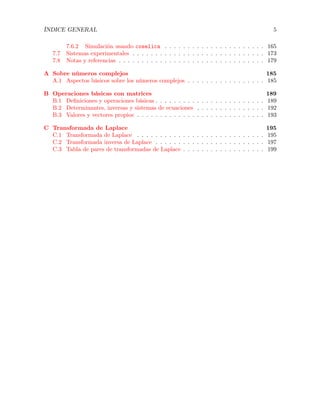 ÍNDICE GENERAL 5
7.6.2 Simulación usando coselica . . . . . . . . . . . . . . . . . . . . . . 165
7.7 Sistemas experimentales . . . . . . . . . . . . . . . . . . . . . . . . . . . . . 173
7.8 Notas y referencias . . . . . . . . . . . . . . . . . . . . . . . . . . . . . . . . 179
A Sobre números complejos 185
A.1 Aspectos básicos sobre los números complejos . . . . . . . . . . . . . . . . . 185
B Operaciones básicas con matrices 189
B.1 Deﬁniciones y operaciones básicas . . . . . . . . . . . . . . . . . . . . . . . . 189
B.2 Determinantes, inversas y sistemas de ecuaciones . . . . . . . . . . . . . . . 192
B.3 Valores y vectores propios . . . . . . . . . . . . . . . . . . . . . . . . . . . . 193
C Transformada de Laplace 195
C.1 Transformada de Laplace . . . . . . . . . . . . . . . . . . . . . . . . . . . . 195
C.2 Transformada inversa de Laplace . . . . . . . . . . . . . . . . . . . . . . . . 197
C.3 Tabla de pares de transformadas de Laplace . . . . . . . . . . . . . . . . . . 199
 