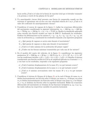 60 CAPÍTULO 3. MODELADO DE SISTEMAS FÍSICOS
hacia arriba ¿Cuál es el valor de la fuerza de reacción total que el elevador transmite
a la persona a través de las plantas de los pies?
2. Un amortiguador viscoso ideal presenta una fuerza de compresión cuando sus dos
extremos se aproximan uno al otro con una velocidad relativa de 5 m/s ¿Cuál es el
valor del coeﬁciente de amortiguamiento viscoso?
3. Considérese el convoy de vagones de la ﬁgura 11, hallar las ecuaciones diferenciales
del movimiento considerando la siguiente información: m1 = 800 kg, m2 = 600 kg,
m3 = 750 kg, m4 = 250 kg, k1 = k2 = k3 = 75 kN/m. Realice la simulación aplicando
como entrada una función escalón con valor de 2500 N. Analizando los resultados.
Graﬁcar las deformaciones en las uniones 1 = q1 q2, 2 = q2 q3 y 3 = q3 q4, así
como la aceleración ¨q1 y analizando los resultados responda a las siguientes preguntas
a) ¿ Qué pareja de vagones se acerca más durante el movimiento?
b) ¿ Qué pareja de vagones se aleja más durante el movimiento?
c) ¿Cuál es el valor máximo de la aceleración del primer vagón?
d) ¿Cuáles son las fuerzas máximas transmitidas por cada una de las uniones?
4. En el modelo del cuarto del vehículo, de la ﬁgura 13, considérense los siguientes
parámetros M = 1500 kg, m = 20 kg, c = 100 N·s/m, k1 = 2. 5 ⇥ 105
, k2 = 1. 5 ⇥ 106
con las condiciones iniciales z1(0) = z2(0) = 0 y ˙z1(0) = ˙z2(0) = 0. Simular el sistema
considerando una función escalón de 0,10 m de amplitud aplicada en el instante t = 1.
y con base en los resultados, responder a las siguientes preguntas
a) ¿Cuál el máximo desplazamiento de la masa M y en qué instante ocurre?
b) ¿Cuál el máximo desplazamiento de la masa m y en qué instante ocurre?
c) ¿Cuál es el máximo acercamiento entre las masas M y m y en qué instante
ocurre?
5. Considérese el sistema de bloques de la ﬁgura 20, en la cual el bloque de masa m2 se
desliza horizontalmente sin fricción sobre el bloque con masa m1, el bloque con masa
m4 se desliza horizontalmente sin frincción sobre el bloque com masa m3 y los bloque
m1 y m3 se deslizan sin fricción sobre la superﬁcie horizontal. Hallar las ecuaciones
diferenciales del movimiento en términos de las funciones incógnitas q1, q2, y q3 y q4,
las cuales indican las respectivas variables de posición horizontal.
 