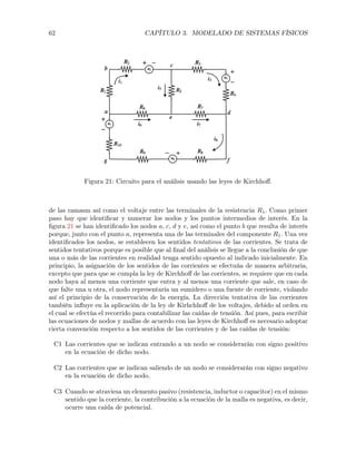 62 CAPÍTULO 3. MODELADO DE SISTEMAS FÍSICOS
Figura 21: Circuito para el análisis usando las leyes de Kirchhoﬀ.
de las ramasm así como el voltaje entre las terminales de la resistencia R1. Como primer
paso hay que identiﬁcar y numerar los nodos y los puntos intermedios de interés. En la
ﬁgura 21 se han identiﬁcado los nodos a, c, d y e, así como el punto b que resulta de interés
porque, junto con el punto a, representa una de las terminales del componente R1. Una vez
identiﬁcados los nodos, se establecen los sentidos tentativos de las corrientes. Se trata de
sentidos tentativos porque es posible que al ﬁnal del análisis se llegue a la conclusión de que
una o más de las corrientes en realidad tenga sentido opuesto al indicado inicialmente. En
principio, la asignación de los sentidos de las corrientes se efectuúa de manera arbitraria,
excepto que para que se cumpla la ley de Kirchhoﬀ de las corrientes, se requiere que en cada
nodo haya al menos una corriente que entra y al menos una corriente que sale, en caso de
que falte una u otra, el nodo representaría un sumidero o una fuente de corriente, violando
así el principio de la conservación de la energía. La dirección tentativa de las corrientes
también inﬂuye en la aplicación de la ley de Kirhchhoﬀ de los voltajes, debido al orden en
el cual se efectúa el recorrido para contabilizar las caídas de tensión. Así pues, para escribir
las ecuaciones de nodos y mallas de acuerdo con las leyes de Kirchhoﬀ es necesario adoptar
cierta convención respecto a los sentidos de las corrientes y de las caídas de tensión:
C1 Las corrientes que se indican entrando a un nodo se considerarán con signo positivo
en la ecuación de dicho nodo.
C2 Las corrientes que se indican saliendo de un nodo se considerarán con signo negativo
en la ecuación de dicho nodo.
C3 Cuando se atraviesa un elemento pasivo (resistencia, inductor o capacitor) en el mismo
sentido que la corriente, la contribución a la ecuación de la malla es negativa, es decir,
ocurre una caída de potencial.
 