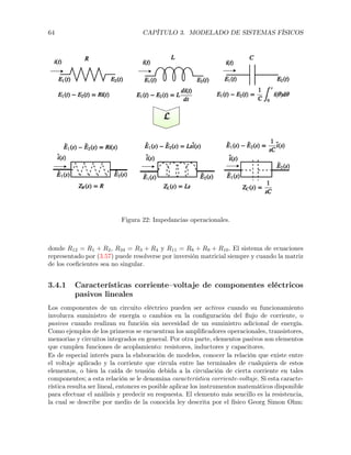 64 CAPÍTULO 3. MODELADO DE SISTEMAS FÍSICOS
Figura 22: Impedancias operacionales.
donde R12 = R1 + R2, R34 = R3 + R4 y R11 = R8 + R9 + R10. El sistema de ecuaciones
representado por (3.57) puede resolverse por inversión matricial siempre y cuando la matriz
de los coeﬁcientes sea no singular.
3.4.1 Características corriente–voltaje de componentes eléctricos
pasivos lineales
Los componentes de un circuito eléctrico pueden ser activos cuando su funcionamiento
involucra suministro de energía o cambios en la conﬁguración del ﬂujo de corriente, o
pasivos cuando realizan su función sin necesidad de un suministro adicional de energía.
Como ejemplos de los primeros se encuentran los ampliﬁcadores operacionales, transistores,
memorias y circuitos integrados en general. Por otra parte, elementos pasivos son elementos
que cumplen funciones de acoplamiento: resistores, inductores y capacitores.
Es de especial interés para la elaboración de modelos, conocer la relación que existe entre
el voltaje aplicado y la corriente que circula entre las terminales de cualquiera de estos
elementos, o bien la caída de tensión debida a la circulación de cierta corriente en tales
componentes; a esta relación se le denomina característica corriente-voltaje. Si esta caracte-
rística resulta ser lineal, entonces es posible aplicar los instrumentos matemáticos disponible
para efectuar el análisis y predecir su respuesta. El elemento más sencillo es la resistencia,
la cual se describe por medio de la conocida ley descrita por el físico Georg Simon Ohm:
 