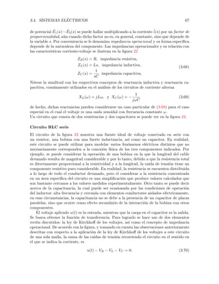 3.4. SISTEMAS ELÉCTRICOS 67
de potencial ˜E1(s) ˜E2(s) se puede hallar multiplicando a la corriente ˜i(s) por un factor de
proporcionalidad, aún cuando dicho factor no es, en general, constante, sino que depende de
la variable s. Por conveniencia se le denomina impedancia operacional y su forma especíﬁca
depende de la naturaleza del componente. Las impedancias operacionales y su relación con
las características corriente-voltaje se ilustran en la ﬁgura 22
ZR(s) = R, impedancia resistiva,
ZL(s) = Ls, impedancia inductiva,
ZC(s) =
1
sC
impedancia capacitiva.
(3.68)
Nótese la similitud con los respectivos conceptos de reactancia inductiva y reactancia ca-
pacitiva, comúnmente utilizados en el análisis de los circuitos de corriente alterna
XL(!) = jL!, y XC(!) =
1
j!C
(3.69)
de hecho, dichas reactancias pueden considerarse un caso particular de (3.68) para el caso
especial en el cual el voltaje es una onda senoidal con frecuencia constante !.
Un circuito que consta de dos resistencias y dos capacitores se puede ver en la ﬁgura 24.
Circuito RLC serie
El circuito de la ﬁgura 23 muestra una fuente ideal de voltaje conectado en serie con
un resistor, una bobina con una fuerte inductancia, así como un capacitor. En realidad,
este circuito se puede utilizar para modelar varios fenómenos eléctricos distintos que no
necesariamente corresponden a la conexión física de los tres componentes indicados. Por
ejemplo, se puede considerar la operación de una bobina en la que la longitud del cable
devanado resulta de magnitud considerable y por lo tanto, debido a que la resistencia total
es directamente proporcional a la resistividad y a la longitud, la caída de tensión tiene un
componente resistivo puro considerable. En realidad, la resistencia se encuentra distribuida
a lo largo de todo el conductor devanado, pero el considerar a la resistencia concentrada
en un área especíﬁca del circuito es una simpliﬁcación que produce valores calculados que
son bastante cercanos a los valores medidos experimentalmente. Otro tanto se puede decir
acerca de la capacitancia, la cual puede ser ocasionada por las condiciones de operación
del inductor: alta frecuencia y cercanía con elementos conductores aislados eléctricamente,
en esas circunstancias, la capacitancia no se debe a la presencia de un capacitor de placas
paralelas, sino que ocurre como efecto secundario de la interacción de la bobina con otros
componentes.
El voltaje aplicado u(t) es la entrada, mientras que la carga en el capacitor es la salida.
Se busca obtener la función de transferencia. Para lograrlo se hace uso de dos elementos
recién discutidos: la ley de Kirchhoﬀ de los voltajes, así como el concepto de impedancia
operacional. De acuerdo con la ﬁgura, y tomando en cuenta las observaciones anteriormente
descritas con respecto a la aplicación de la ley de Kirchhoﬀ de los voltajes a este circuito
de una sola malla, la suma de las caídas de tensión recorriendo el circuito en el sentido en
el que se indica la corriente, es
u(t) VR VL VC = 0. (3.70)
 