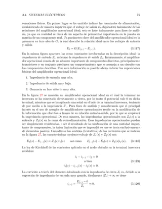 3.4. SISTEMAS ELÉCTRICOS 75
conexiones físicas. En primer lugar se ha omitido indicar las terminales de alimentación,
estableciendo de manera implícita que el voltaje de salida E0 dependerá únicamente de las
relaciones del ampliﬁcador operacional ideal; esto se hace únicamente para ﬁnes de análi-
sis, ya que en realidad se trata de un aspecto de primordial importancia en la puesta en
marcha de un componente real. Un parámetro clave del ampliﬁcador operacional ideal es la
ganancia en lazo abierto G, la cual describe la relación ideal entre los voltajes de entrada
y salida
E0 = G(E(+) E( )). (3.117)
En la misma ﬁgura aparecen las otras constantes involucradas en la descripción ideal: la
impedancia de entrada Zi, así como la impedancia de salida Zo. Internamente, el ampliﬁca-
dor operacional consta de un número importante de componentes discretos, principalmente
transistores y en conjunto producen un comportamiento que se asemeja a un circuito con
los componentes descritos. Con esta información es posible ahora enlistar las suposiciones
básicas del ampliﬁcador operacional ideal:
1. Impedancia de entrada muy alta.
2. Impedancia de salida muy baja.
3. Ganancia en lazo abierto muy alta.
En la ﬁgura 27 se muestra un ampliﬁcador operacional ideal en el cual la terminal no
inversora se ha conectado directamente a tierra, por lo tanto el potencial vale 0 en dicha
terminal, mientras que se ha aplicado una señal en el lado de la terminal inversora, teniendo
de por medio a la impedancia Z1. Para ﬁnes de análisis y considerando que el principal
interés en el uso de arreglos de ampliﬁcadores operacionales reside en la modiﬁcación de
la información que efectúan a traves de su relación entrada-salida, por lo que se empleará
la impedancia operacional. De esta manera, las impedancias operacionales son Z1(s) a la
entrada y Zf (s) en la rama de retroalimentación. Esas impedancias operacionales pueden
ser simplemente resistencias, o ser el resultado de la combinación de una cantidad impor-
tante de componentes, la única limitación que se impondrá es que se trata exclusivamente
de elementos pasivos. Considérese los sentidos (tentativos) de las corrientes que se indican
en la ﬁgura 27, las características corriente-voltaje de Z1(s) y Zf (s) son
E1(s) E( )(s) = Z1(s)i1(s) así como E( )(s) E0(s) = Zf (s)if (s), (3.118)
La ley de Kirchhoﬀ de las corrientes aplicada en el nodo ubicado en la terminal inversora
establece
i1 i( ) if = 0
o bien
i1(s) i( )(s) if (s) = 0.
(3.119)
La corriente a través del elemento idealizado con la impedancia de entra Zi es, debido a la
suposción de impedancia de entrada muy grande, idealmente |Zi| ! 1 se tiene
i( ) =
E( ) 0
Zi
⇡ 0, (3.120)
 