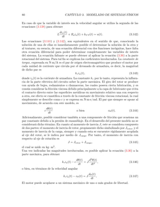 80 CAPÍTULO 3. MODELADO DE SISTEMAS FÍSICOS
En caso de que la variable de interés sea la velocidad angular se utiliza la segunda de las
ecuaciones (3.138) para obtener
L
dia(t)
dt
+ Raia(t) + kV !(t) = u(t). (3.142)
Las ecuaciones (3.141) y (3.142), son equivalentes en el sentido de que, conociendo la
solución de una de ellas es inmediatamente posible el determinar la solución de la otra y
al tratarse, en esencia, de una ecuación diferencial con dos funciones incógnitas, hace falta
otra ecuación diferencial para poder determinar completamente las variables de interés
del sistema. La ecuación faltante se puede obtener al aplicar la ecuación (3.36) a la parte
rotacional del sistema. Para tal ﬁn se explican los coeﬁcientes involucrados. La constante de
torque, expresada en N·m/A es el par de origen electromagnético que produce el motor por
cada unidad de corriente que circula por el devanado de armadura, es decir, la magnitud
de dicho par es
k⌧ ia(t), (3.143)
donde ia(t) es la corriente de armadura. La constante k⌧ por lo tanto, representa la inﬂuen-
cia de la parte eléctrica del circuito sobre la parte mecánica. El giro del rotor se produce
con ayuda de bujes, rodamientos o chumaceras, los cuales poseen cierta lubricación, y es
común considerar la fricción viscosa debido principalmente a la capa de lubricante que evita
el contacto directo entre las superﬁcies metálicas en movimiento relativo una con respecto
a otra, ese efecto se cuantiﬁca a través de la constante de fricción viscosa rotacional, la cual
simplemente se describe como c y se expresa en N·m·s/rad. El par que siempre se opone al
movimiento, de acuerdo con este modelo, es
c
d✓(t)
dt
o bien c!(t). (3.144)
Adicionalmente, posible considerar también a una componente de fricción que ocasiona un
par constante debido a la presión de ensamblaje. En el desarrollo del presente modelo no se
considerará dicho término. En cuanto al momento de inercia J, este se considera compuesto
de dos partes: el momento de inercia de rotor, propiamente dicho simbolizado por Jrotor, y el
momento de inercia de la carga, siempre y cuando esta se encuentre rígidamente acoplada
al eje del rotor, se le indica por medio de Jcarga. Por tanto, el momento de inercia con
respecto al eje de rotación es
J = Jrotor + Jcarga, (3.145)
el cual se mide en kg· m2
.
Una vez indicadas las magnitudes involucradas, es posible aplicar la ecuación (3.36) a la
parte mecánica, para obtener
k⌧ ia(t) c
d✓(t)
dt
= J
d2
✓(t)
dt2
, (3.146)
o bien, en términos de la velocidad angular
k⌧ ia(t) c!(t) = J
d!(t)
dt
, (3.147)
El motor puede acoplarse a un sistema mecánico de uno o más grados de libertad.
 