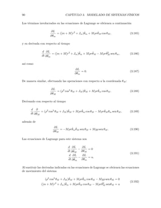 90 CAPÍTULO 3. MODELADO DE SISTEMAS FÍSICOS
Los términos involucrados en las ecuaciones de Lagrange se obtienen a continuación
@L
@ ˙✓m
= ([m + M]r2
+ Jm) ˙✓m + M⇢r ˙✓M cos ✓M , (3.185)
y su derivada con respecto al tiempo
d
dt
@L
@ ˙✓m
= ([m + M]r2
+ Jm)¨✓m + M⇢r¨✓M M⇢r ˙✓2
M sen ✓m, (3.186)
así como
@L
@✓m
= 0. (3.187)
De manera similar, efectuando las operaciones con respecto a la coordenada ✓M :
@L
@ ˙✓M
= (⇢2
cos2
✓M + JM ) ˙✓M + M⇢r ˙✓m cos ✓M . (3.188)
Derivando con respecto al tiempo
d
dt
@
@ ˙✓M
= (⇢2
cos2
✓M + JM )¨✓M + M⇢r¨✓m cos ✓M M⇢r ˙✓M ✓m sen ✓M , (3.189)
además de
@L
@✓M
= M⇢r ˙✓m
˙✓M sen ✓M + Mg⇢ sen ✓M . (3.190)
Las ecuaciones de Lagrange para este sistema son
d
dt
@L
@ ˙✓M
@L
@✓M
= 0
d
dt
@L
@ ˙✓m
@L
@✓m
= u.
(3.191)
Al sustituir las derivadas indicadas en las ecuaciones de Lagrange se obtienen las ecuaciones
de movimiento del sistema
(⇢2
cos2
✓M + JM )¨✓M + M⇢r¨✓m cos ✓M Mg⇢ sen ✓M = 0
([m + M]r2
+ Jm)¨✓m + M⇢r¨✓M cos ✓M M⇢r ˙✓2
M sen✓M = u
(3.192)
 