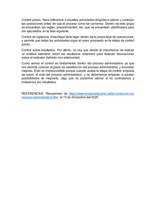Control previo. Hace referencia a aquellas actividades dirigidas a valorar y controlar
las operaciones antes de que el proceso como tal comience. Dentro de este grupo
se encuentran las reglas, procedimientos, etc. que se encuentran planificados para
ser ejecutados en la fase siguiente.
Control de vigilancia. Esta etapa tiene lugar dentro de la propia fase de operaciones,
y permite que todas las actividades sigan el curso propuesto en la etapa de control
previo.
Control sobre resultados. Por último, no hay que olvidar la importancia de realizar
un análisis valorativo sobre los resultados obtenidos para detectar desviaciones
sobre el estándar definido con anterioridad.
Como vemos el control es fundamental dentro del proceso administrativo ya que
nos permite conocer el grado de satisfacción del proceso administrativo y encontrar
mejoras. Esto es imprescindible porque cuando acaba la etapa de control empieza
de nuevo el ciclo del proceso administrativo, y no deberíamos empezar si existen
posibilidades de mejorarlo, algo que no podemos valorar si no controlamos y
evaluamos los resultados.
REFERENCIAS: Recuperado de https://www.emprendepyme.net/el-control-en-el-
proceso-administrativo.html el 13 de Diciembre del 2020
 