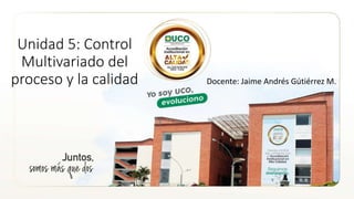 Unidad 5: Control
Multivariado del
proceso y la calidad Docente: Jaime Andrés Gútiérrez M.
 