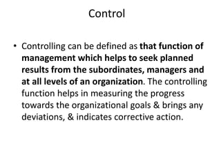 Control
• Controlling can be defined as that function of
management which helps to seek planned
results from the subordinates, managers and
at all levels of an organization. The controlling
function helps in measuring the progress
towards the organizational goals & brings any
deviations, & indicates corrective action.
 