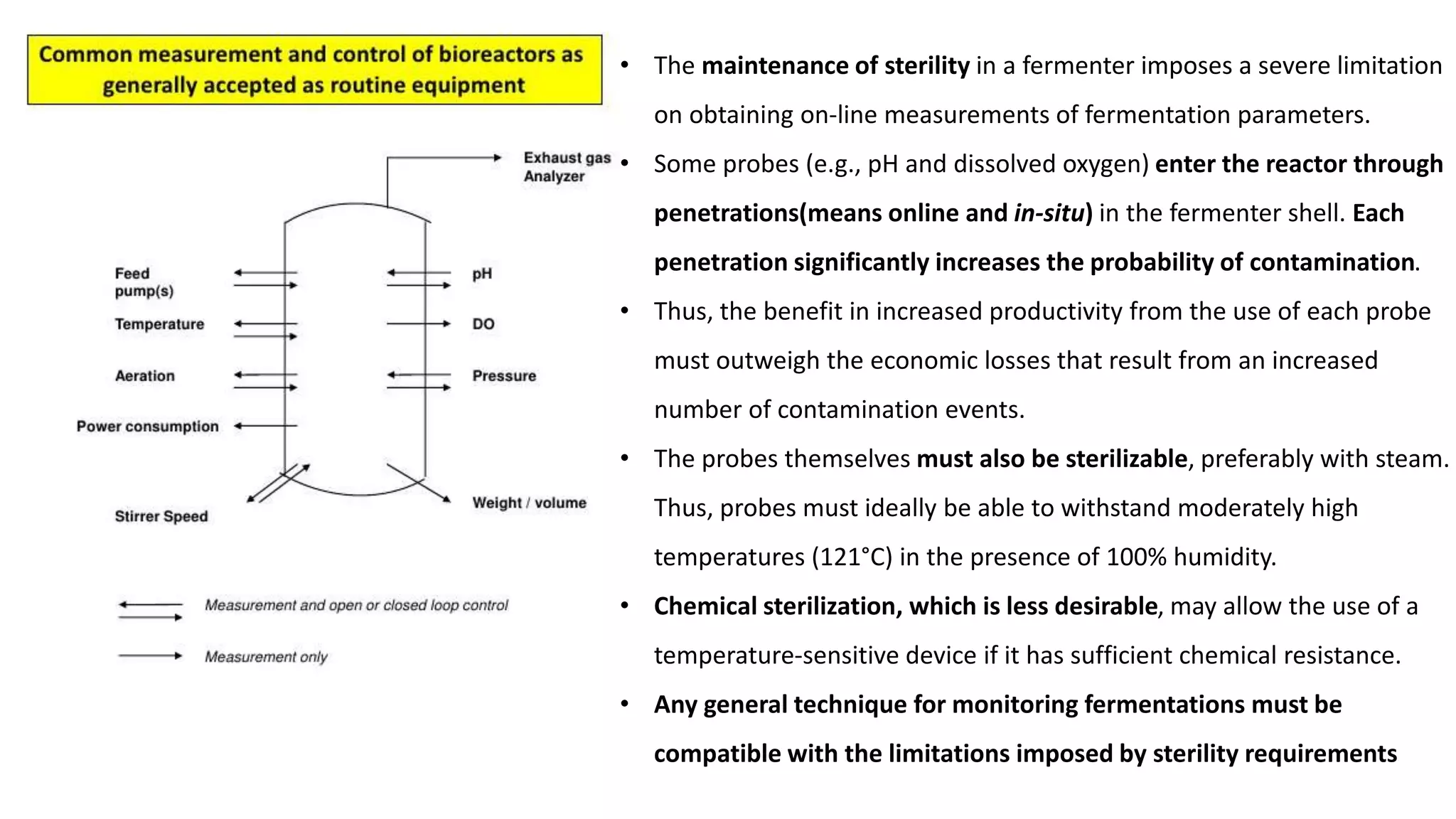 • The maintenance of sterility in a fermenter imposes a severe limitation
on obtaining on-line measurements of fermentation parameters.
• Some probes (e.g., pH and dissolved oxygen) enter the reactor through
penetrations(means online and in-situ) in the fermenter shell. Each
penetration significantly increases the probability of contamination.
• Thus, the benefit in increased productivity from the use of each probe
must outweigh the economic losses that result from an increased
number of contamination events.
• The probes themselves must also be sterilizable, preferably with steam.
Thus, probes must ideally be able to withstand moderately high
temperatures (121°C) in the presence of 100% humidity.
• Chemical sterilization, which is less desirable, may allow the use of a
temperature-sensitive device if it has sufficient chemical resistance.
• Any general technique for monitoring fermentations must be
compatible with the limitations imposed by sterility requirements
 