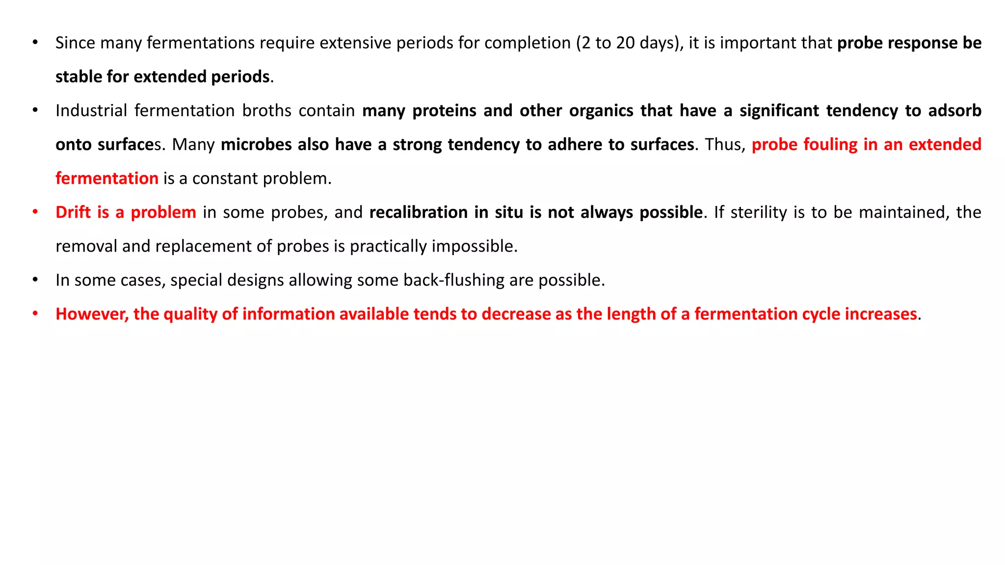 • Since many fermentations require extensive periods for completion (2 to 20 days), it is important that probe response be
stable for extended periods.
• Industrial fermentation broths contain many proteins and other organics that have a significant tendency to adsorb
onto surfaces. Many microbes also have a strong tendency to adhere to surfaces. Thus, probe fouling in an extended
fermentation is a constant problem.
• Drift is a problem in some probes, and recalibration in situ is not always possible. If sterility is to be maintained, the
removal and replacement of probes is practically impossible.
• In some cases, special designs allowing some back-flushing are possible.
• However, the quality of information available tends to decrease as the length of a fermentation cycle increases.
 