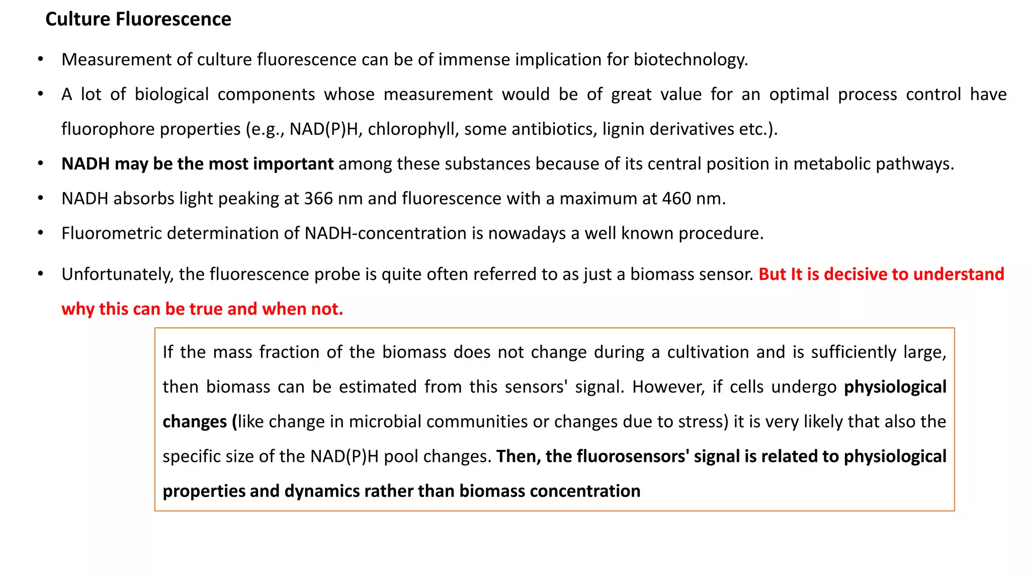 • Measurement of culture fluorescence can be of immense implication for biotechnology.
• A lot of biological components whose measurement would be of great value for an optimal process control have
fluorophore properties (e.g., NAD(P)H, chlorophyll, some antibiotics, lignin derivatives etc.).
• NADH may be the most important among these substances because of its central position in metabolic pathways.
• NADH absorbs light peaking at 366 nm and fluorescence with a maximum at 460 nm.
• Fluorometric determination of NADH-concentration is nowadays a well known procedure.
Culture Fluorescence
• Unfortunately, the fluorescence probe is quite often referred to as just a biomass sensor. But It is decisive to understand
why this can be true and when not.
If the mass fraction of the biomass does not change during a cultivation and is sufficiently large,
then biomass can be estimated from this sensors' signal. However, if cells undergo physiological
changes (like change in microbial communities or changes due to stress) it is very likely that also the
specific size of the NAD(P)H pool changes. Then, the fluorosensors' signal is related to physiological
properties and dynamics rather than biomass concentration
 