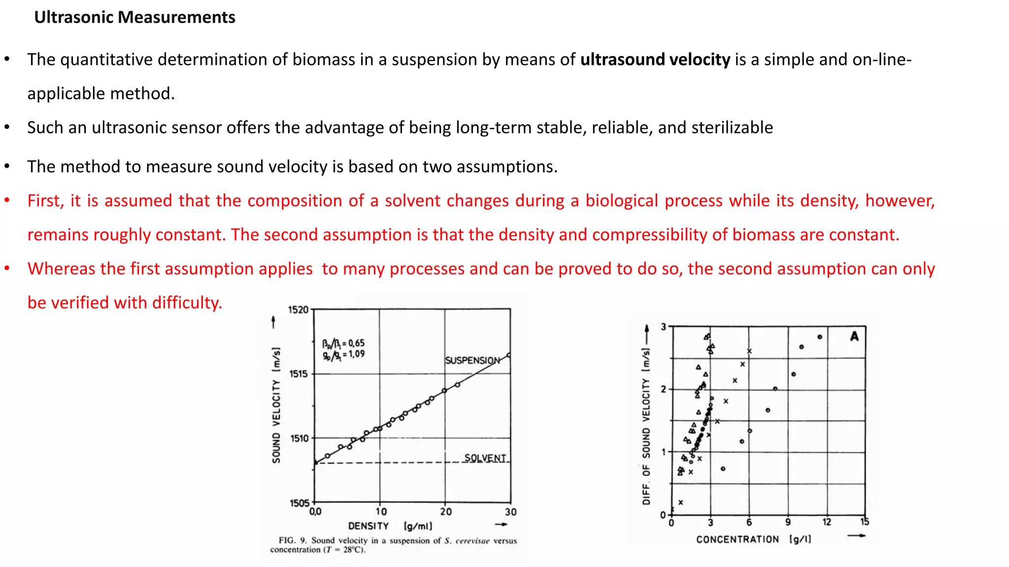 • The quantitative determination of biomass in a suspension by means of ultrasound velocity is a simple and on-line-
applicable method.
• Such an ultrasonic sensor offers the advantage of being long-term stable, reliable, and sterilizable
Ultrasonic Measurements
• The method to measure sound velocity is based on two assumptions.
• First, it is assumed that the composition of a solvent changes during a biological process while its density, however,
remains roughly constant. The second assumption is that the density and compressibility of biomass are constant.
• Whereas the first assumption applies to many processes and can be proved to do so, the second assumption can only
be verified with difficulty.
 