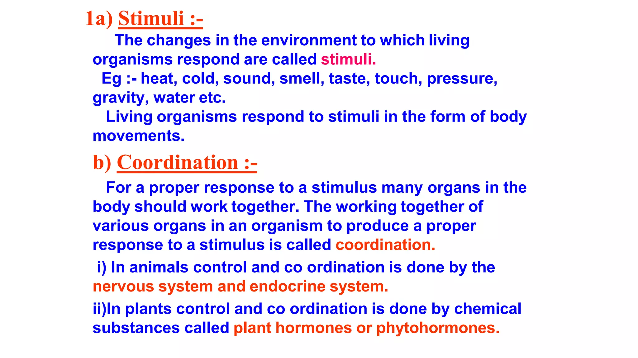 1a) Stimuli :-
The changes in the environment to which living
organisms respond are called stimuli.
Eg :- heat, cold, sound, smell, taste, touch, pressure,
gravity, water etc.
Living organisms respond to stimuli in the form of body
movements.
b) Coordination :-
For a proper response to a stimulus many organs in the
body should work together. The working together of
various organs in an organism to produce a proper
response to a stimulus is called coordination.
i) In animals control and co ordination is done by the
nervous system and endocrine system.
ii)In plants control and co ordination is done by chemical
substances called plant hormones or phytohormones.
 