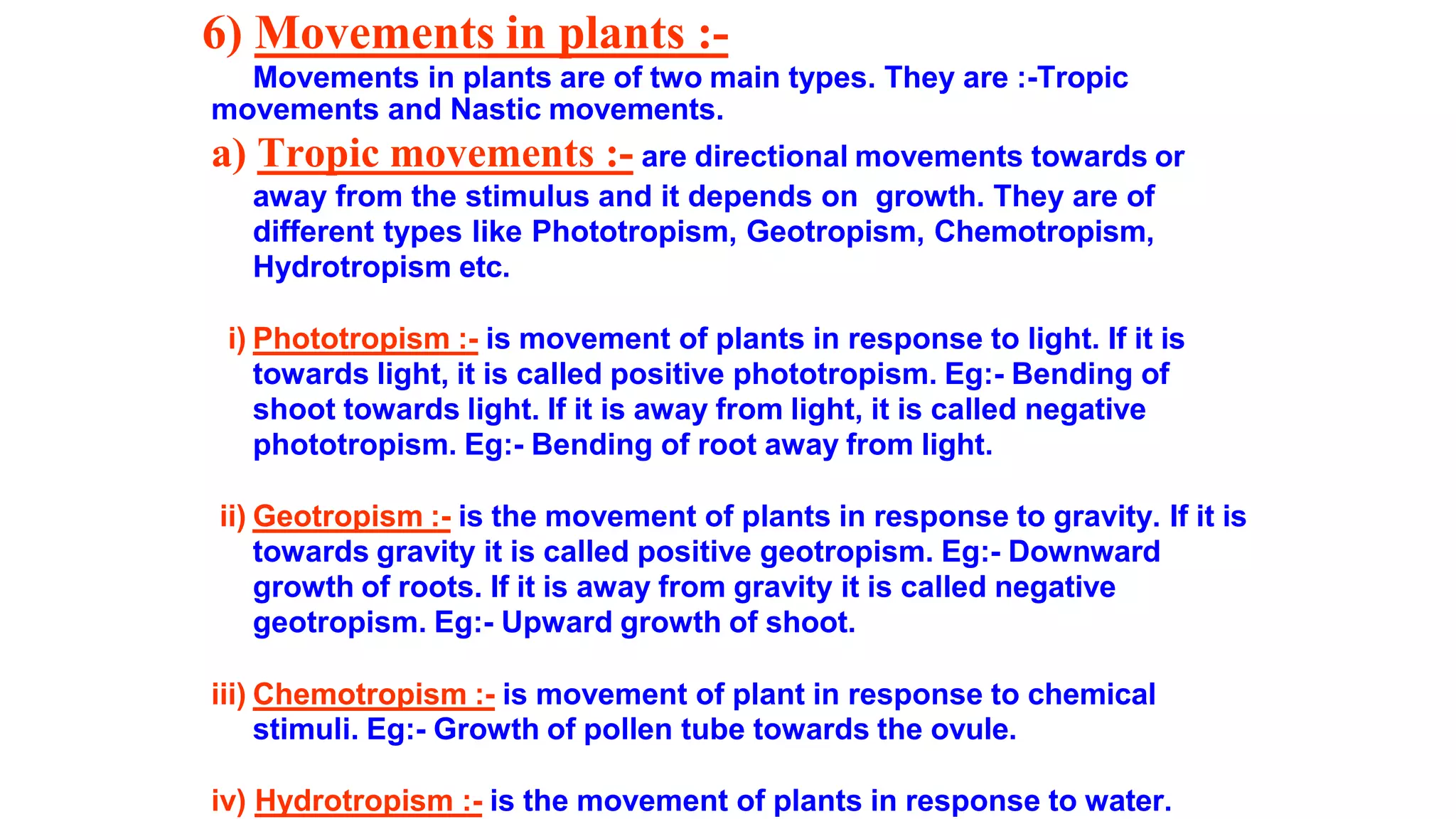 6) Movements in plants :-
Movements in plants are of two main types. They are :-Tropic
movements and Nastic movements.
a) Tropic movements :- are directional movements towards or
away from the stimulus and it depends on growth. They are of
different types like Phototropism, Geotropism, Chemotropism,
Hydrotropism etc.
i) Phototropism :- is movement of plants in response to light. If it is
towards light, it is called positive phototropism. Eg:- Bending of
shoot towards light. If it is away from light, it is called negative
phototropism. Eg:- Bending of root away from light.
ii) Geotropism :- is the movement of plants in response to gravity. If it is
towards gravity it is called positive geotropism. Eg:- Downward
growth of roots. If it is away from gravity it is called negative
geotropism. Eg:- Upward growth of shoot.
iii) Chemotropism :- is movement of plant in response to chemical
stimuli. Eg:- Growth of pollen tube towards the ovule.
iv) Hydrotropism :- is the movement of plants in response to water.
 