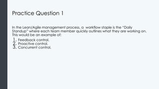 Practice Question 1
In the Lean/Agile management process, a workflow staple is the “Daily
Standup” where each team member quickly outlines what they are working on.
This would be an example of:
1. Feedback control.
2. Proactive control.
3. Concurrent control.
 