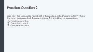 Practice Question 2
Also from the Lean/Agile handbook is the process called “post-mortem” where
the team evaluates their 2-week progress. This would be an example of:
1. Feedback control.
2. Proactive control.
3. Concurrent control.
 