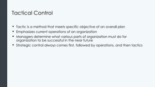 Tactical Control
• Tactic is a method that meets specific objective of an overall plan
• Emphasizes current operations of an organization
• Managers determine what various parts of organization must do for
organization to be successful in the near future
• Strategic control always comes first, followed by operations, and then tactics
 