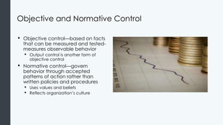 Objective and Normative Control
• Objective control—based on facts
that can be measured and tested-
measures observable behavior
• Output control is another form of
objective control
• Normative control—govern
behavior through accepted
patterns of action rather than
written policies and procedures
• Uses values and beliefs
• Reflects organization’s culture
 