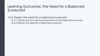 Learning Outcomes: The Need for a Balanced
Scorecard
15.4: Explain the need for a balanced scorecard
15.4.1: Identify the four typical components of the balanced scorecard
15.4.2: Explain the need for a balanced scorecard
 