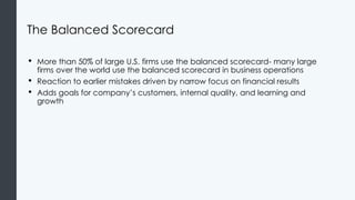 The Balanced Scorecard
• More than 50% of large U.S. firms use the balanced scorecard- many large
firms over the world use the balanced scorecard in business operations
• Reaction to earlier mistakes driven by narrow focus on financial results
• Adds goals for company’s customers, internal quality, and learning and
growth
 