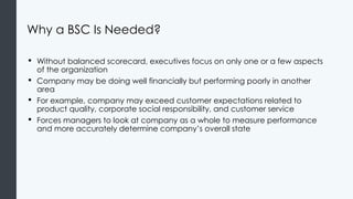Why a BSC Is Needed?
• Without balanced scorecard, executives focus on only one or a few aspects
of the organization
• Company may be doing well financially but performing poorly in another
area
• For example, company may exceed customer expectations related to
product quality, corporate social responsibility, and customer service
• Forces managers to look at company as a whole to measure performance
and more accurately determine company’s overall state
 