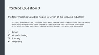 Practice Question 3
The following ratios would be helpful for which of the following industries?
DIO = 365 / (Inventory Turnover: cost of sales during period /average inventory balance during the same period)
DSO = 365 / (credit sales during period /average accounts receivable balance during the same period)
DPO = 365 / (cost of sales during period /average accounts payable balance during the same period)
1. Retail
2. Manufacturing
3. Banking
4. Hospitality
 