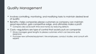 Quality Management
• Involves controlling, monitoring, and modifying tasks to maintain desired level
of quality
• Benefits—helps companies please customers so company can maintain
good reputation, gain competitive edge, and ultimately make a profit
• Company also saves both time and money by reducing defects
• Costs—regulations are type of control that society puts on companies
• Drives managers great lengths to please customers which can become quite
expensive
• Purchase new software/equipment, hire employees, conduct studies, and consult with
experts
 