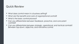 Quick Review
• What does control mean in a business setting?
• What are the benefits and costs of organizational control?
• What is the basic control process?
• Can you differentiate between feedback, proactive, and concurrent
controls?
• Can you differentiate between strategic, operational, and tactical controls?
Between top-down, objective, and normative control
 