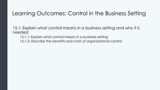 Learning Outcomes: Control in the Business Setting
15.1: Explain what control means in a business setting and why it is
needed
15.1.1: Explain what control means in a business setting
15.1.2: Describe the benefits and costs of organizational control
 