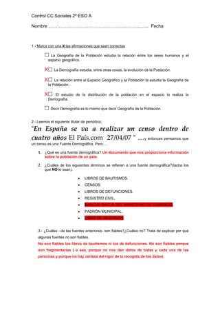 Control CC.Sociales 2º ESO A

Nombre ………………………………………………………….. Fecha



1.- Marca con una X las afirmaciones que sean correctas:

             La Geografía de la Población estudia la relación entre los seres humanos y el
            espacio geográfico.

        X      La Demografía estudia, entre otras cosas, la evolución de la Población.

        X       La relación entre el Espacio Geográfico y la Población la estudia la Geografía de
            la Población.

        X      El estudio de la distribución de la población en el espacio lo realiza la
            Demografía.

             Decir Demografía es lo mismo que decir Geografía de la Población.


2.- Leemos el siguiente titular de periódico:

“En  España  se  va  a  realizar  un  censo  dentro  de 
cuatro años El País.com  27/04/07 “ …y entonces pensamos que
un censo es una Fuente Demográfica. Pero….

    1. ¿Qué es una fuente demográfica? Un documento que nos proporciona información
       sobre la población de un país.

    2. ¿Cuáles de los siguientes términos se refieren a una fuente demográfica?(tacha los
       que NO lo sean).

                              •   LIBROS DE BAUTISMOS.
                              •   CENSOS
                              •   LIBROS DE DEFUNCIONES.
                              •   REGISTRO CIVIL.
                              •   BASE DE DATOS DEL MINISTERIO DE COMERCIO.
                              •   PADRÓN MUNICIPAL.
                              •   LIBRO DE INCENDIOS.


    3.- ¿Cuáles –de las fuentes anteriores- son fiables?¿Cuáles no? Trata de explicar por qué
    algunas fuentes no son fiables.
    No son fiables los libros de bautismos ni los de defunciones. No son fiables porque
    son fragmentarias ( o sea, porque no nos dan datos de todas y cada una de las
    personas y porque no hay certeza del rigor de la recogida de los datos)