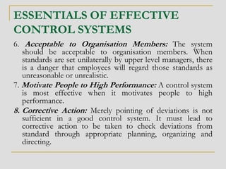 ESSENTIALS OF EFFECTIVE
CONTROL SYSTEMS
6. Acceptable to Organisation Members: The system
should be acceptable to organisation members. When
standards are set unilaterally by upper level managers, there
is a danger that employees will regard those standards as
unreasonable or unrealistic.
7. Motivate People to High Performance: A control system
is most effective when it motivates people to high
performance.
8. Corrective Action: Merely pointing of deviations is not
sufficient in a good control system. It must lead to
corrective action to be taken to check deviations from
standard through appropriate planning, organizing and
directing.
 