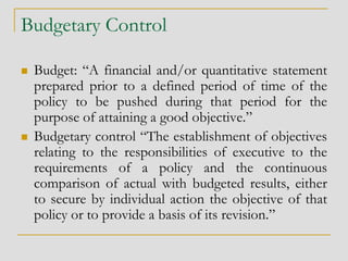 Budgetary Control
 Budget: “A financial and/or quantitative statement
prepared prior to a defined period of time of the
policy to be pushed during that period for the
purpose of attaining a good objective.”
 Budgetary control “The establishment of objectives
relating to the responsibilities of executive to the
requirements of a policy and the continuous
comparison of actual with budgeted results, either
to secure by individual action the objective of that
policy or to provide a basis of its revision.”
 