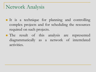 Network Analysis
 It is a technique for planning and controlling
complex projects and for scheduling the resources
required on such projects.
 The result of this analysis are represented
diagrammatically as a network of interrelated
activities.
 