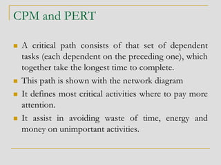 CPM and PERT
 A critical path consists of that set of dependent
tasks (each dependent on the preceding one), which
together take the longest time to complete.
 This path is shown with the network diagram
 It defines most critical activities where to pay more
attention.
 It assist in avoiding waste of time, energy and
money on unimportant activities.
 