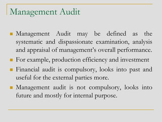 Management Audit
 Management Audit may be defined as the
systematic and dispassionate examination, analysis
and appraisal of management’s overall performance.
 For example, production efficiency and investment
 Financial audit is compulsory, looks into past and
useful for the external parties more.
 Management audit is not compulsory, looks into
future and mostly for internal purpose.
 