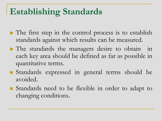 Establishing Standards
 The first step in the control process is to establish
standards against which results can be measured.
 The standards the managers desire to obtain in
each key area should be defined as far as possible in
quantitative terms.
 Standards expressed in general terms should be
avoided.
 Standards need to be flexible in order to adapt to
changing conditions.
 