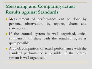 Measuring and Comparing actual
Results against Standards
 Measurement of performance can be done by
personal observation, by reports, charts and
statements.
 If the control system is well organised, quick
comparison of these with the standard figure is
quite possible.
 A quick comparison of actual performance with the
standard performance is possible, if the control
system is well organised.
 