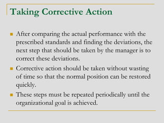 Taking Corrective Action
 After comparing the actual performance with the
prescribed standards and finding the deviations, the
next step that should be taken by the manager is to
correct these deviations.
 Corrective action should be taken without wasting
of time so that the normal position can be restored
quickly.
 These steps must be repeated periodically until the
organizational goal is achieved.
 