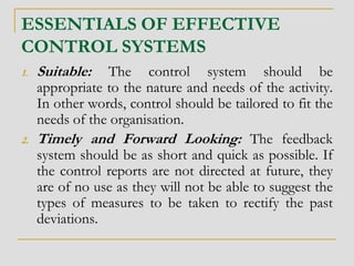 ESSENTIALS OF EFFECTIVE
CONTROL SYSTEMS
1. Suitable: The control system should be
appropriate to the nature and needs of the activity.
In other words, control should be tailored to fit the
needs of the organisation.
2. Timely and Forward Looking: The feedback
system should be as short and quick as possible. If
the control reports are not directed at future, they
are of no use as they will not be able to suggest the
types of measures to be taken to rectify the past
deviations.
 