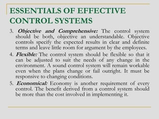 ESSENTIALS OF EFFECTIVE
CONTROL SYSTEMS
3. Objective and Comprehensive: The control system
should be both, objective an understandable. Objective
controls specify the expected results in clear and definite
terms and leave little room for argument by the employees.
4. Flexible: The control system should be flexible so that it
can be adjusted to suit the needs of any change in the
environment. A sound control system will remain workable
even when the plans change or fail outright. It must be
responsive to changing conditions.
5. Economical: Economy is another requirement of every
control. The benefit derived from a control system should
be more than the cost involved in implementing it.
 