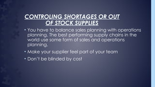 CONTROLING SHORTAGES OR OUT
OF STOCK SUPPLIES
• You have to balance sales planning with operations
planning. The best performing supply chains in the
world use some form of sales and operations
planning.
• Make your supplier feel part of your team
• Don’t be blinded by cost
 