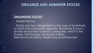 ORGANIZE AND ADMINTER STOCKS
ORGANIZING STOCKS
Market Sector:
Stocks can be categorized by the type of businesses
in which the companies operate. Standards & poor’s
divides stocks into 10 broad categories, which is the
Energy, Technology, consumer staples,
telecommunications, Healthcare and financials.
 